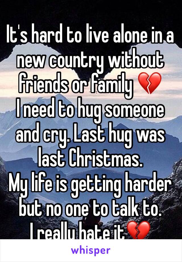 It's hard to live alone in a new country without friends or family 💔 
I need to hug someone and cry. Last hug was last Christmas. 
My life is getting harder but no one to talk to. 
I really hate it💔