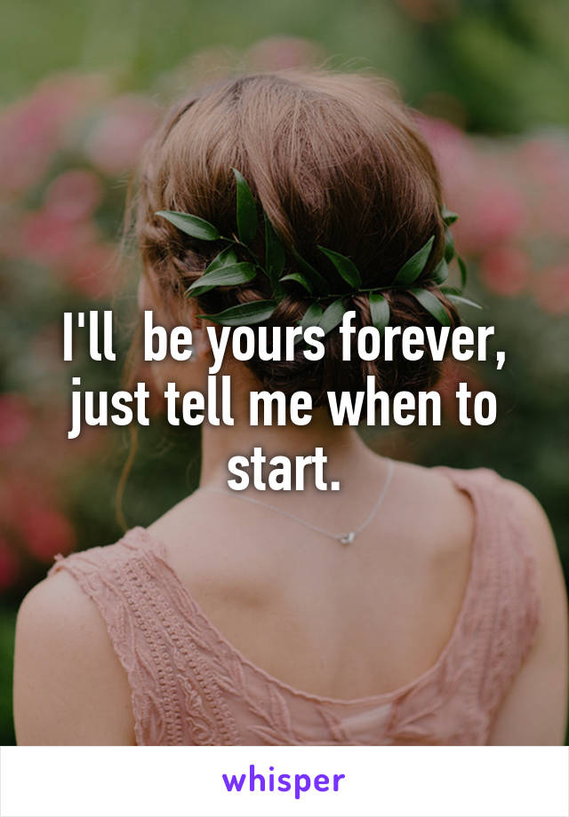 I'll  be yours forever, just tell me when to start.