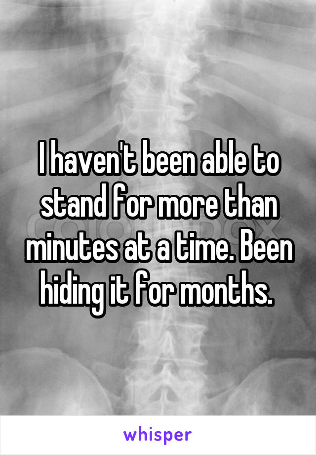 I haven't been able to stand for more than minutes at a time. Been hiding it for months. 