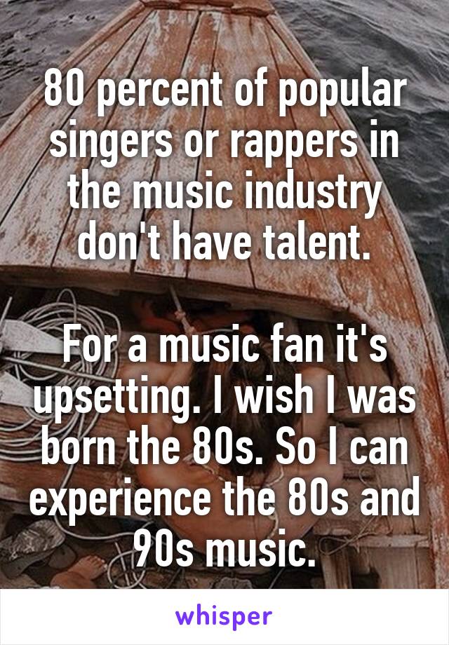 80 percent of popular singers or rappers in the music industry don't have talent.

For a music fan it's upsetting. I wish I was born the 80s. So I can experience the 80s and 90s music.