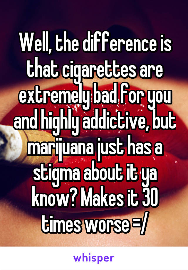 Well, the difference is that cigarettes are extremely bad for you and highly addictive, but marijuana just has a stigma about it ya know? Makes it 30 times worse =/