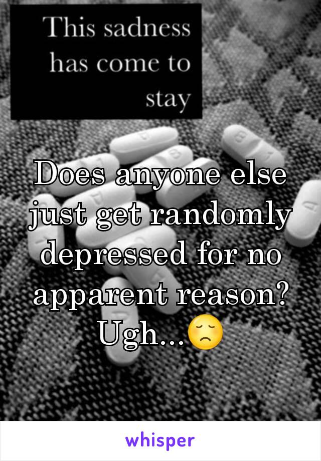 Does anyone else just get randomly depressed for no apparent reason? Ugh...😞