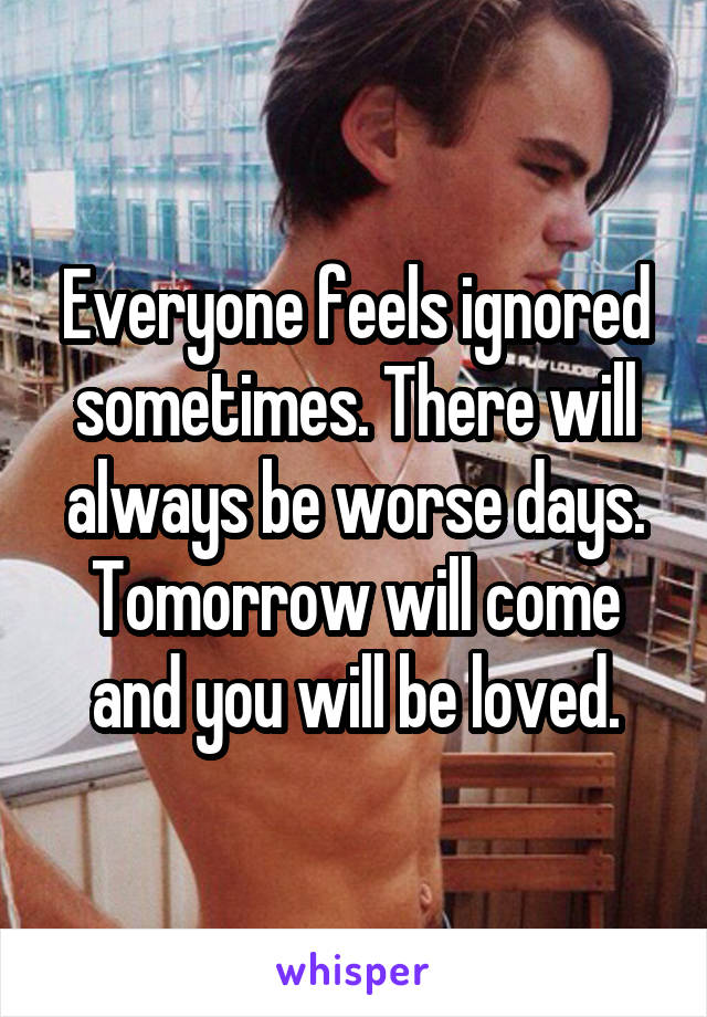 Everyone feels ignored sometimes. There will always be worse days. Tomorrow will come and you will be loved.