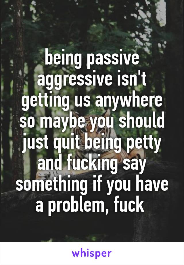 being passive aggressive isn't getting us anywhere so maybe you should just quit being petty and fucking say something if you have a problem, fuck 