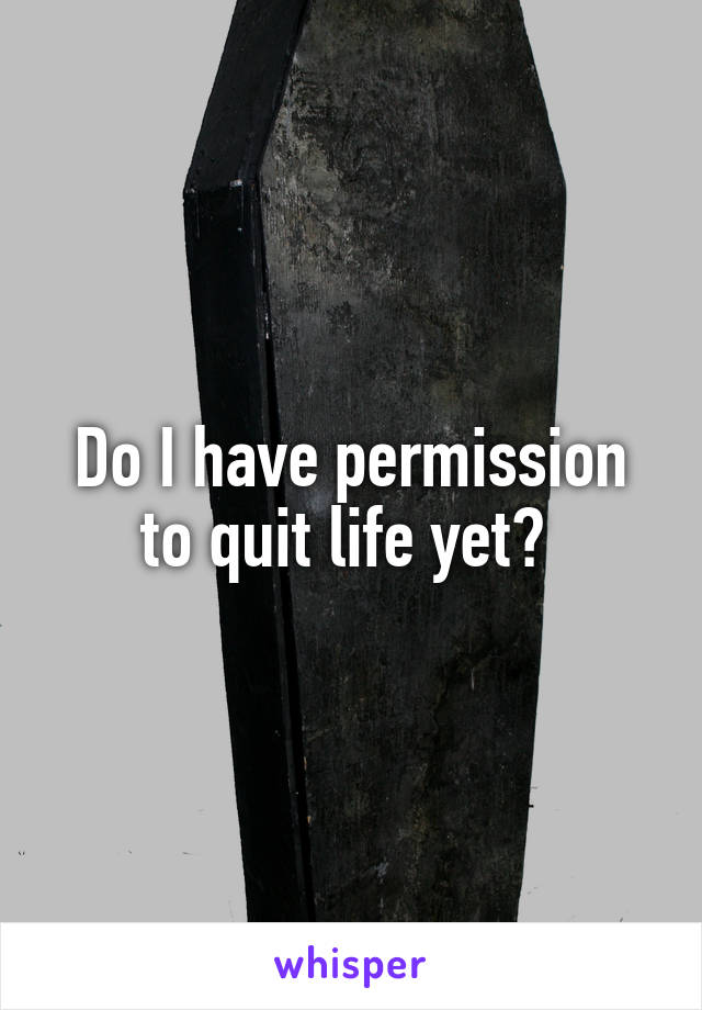 Do I have permission to quit life yet? 