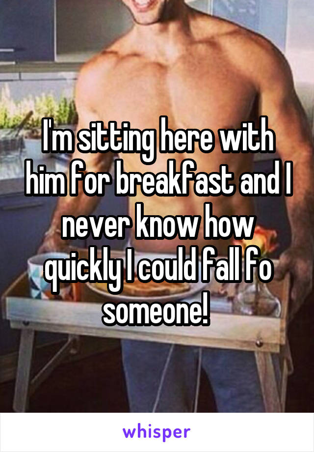 I'm sitting here with him for breakfast and I never know how quickly I could fall fo someone! 