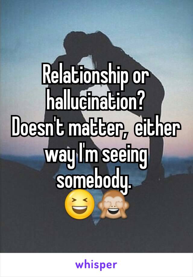 Relationship or hallucination?
Doesn't matter,  either way I'm seeing somebody. 
😆🙈