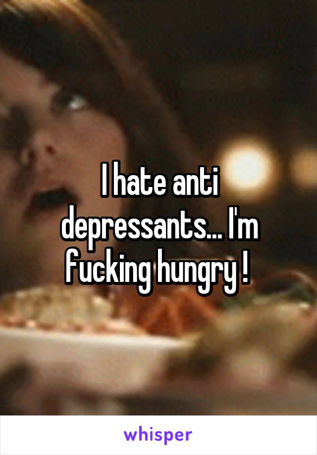 I hate anti depressants... I'm fucking hungry ! 