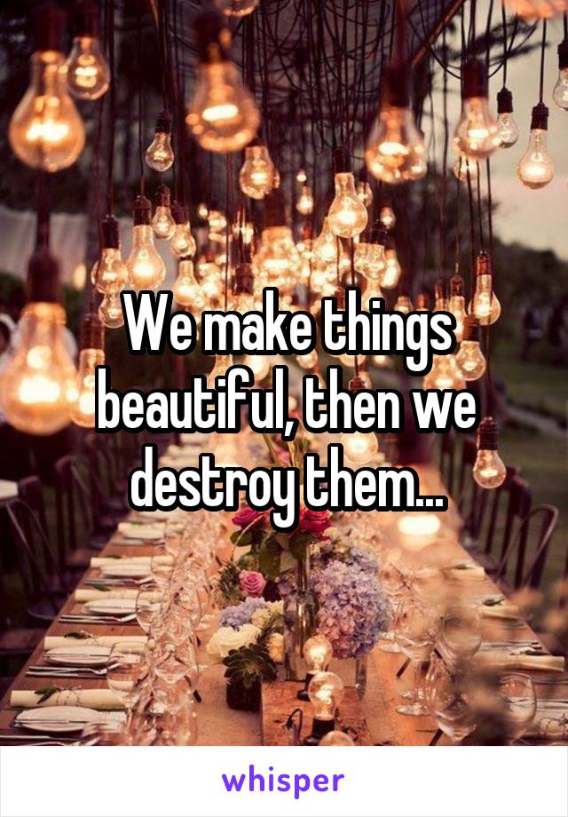 We make things beautiful, then we destroy them...