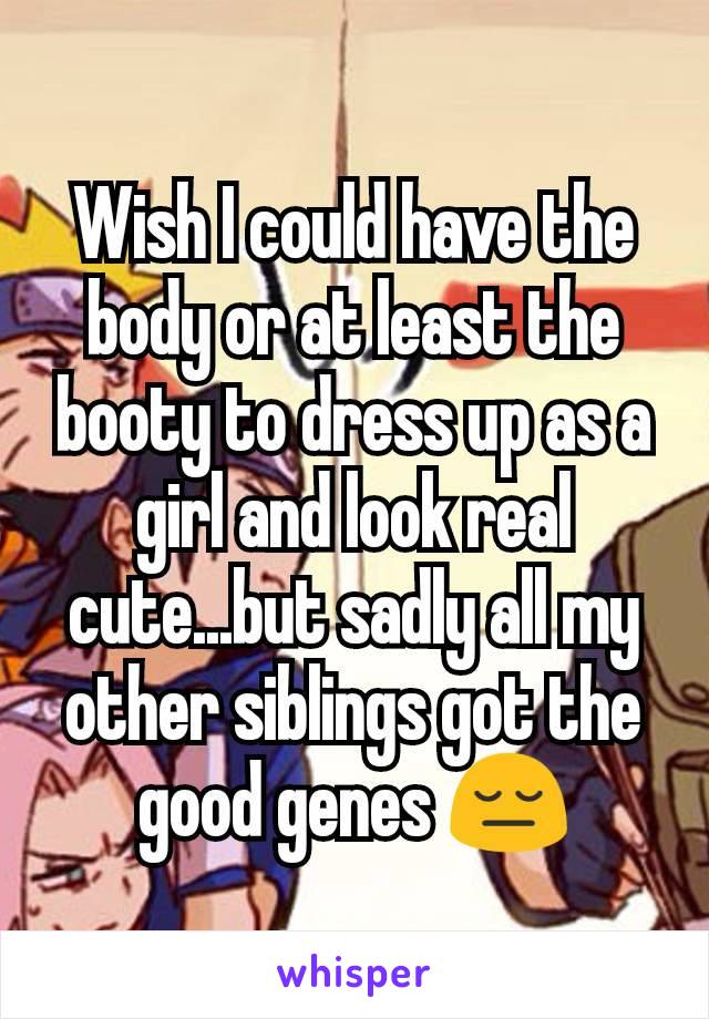 Wish I could have the body or at least the booty to dress up as a girl and look real cute...but sadly all my other siblings got the good genes 😔