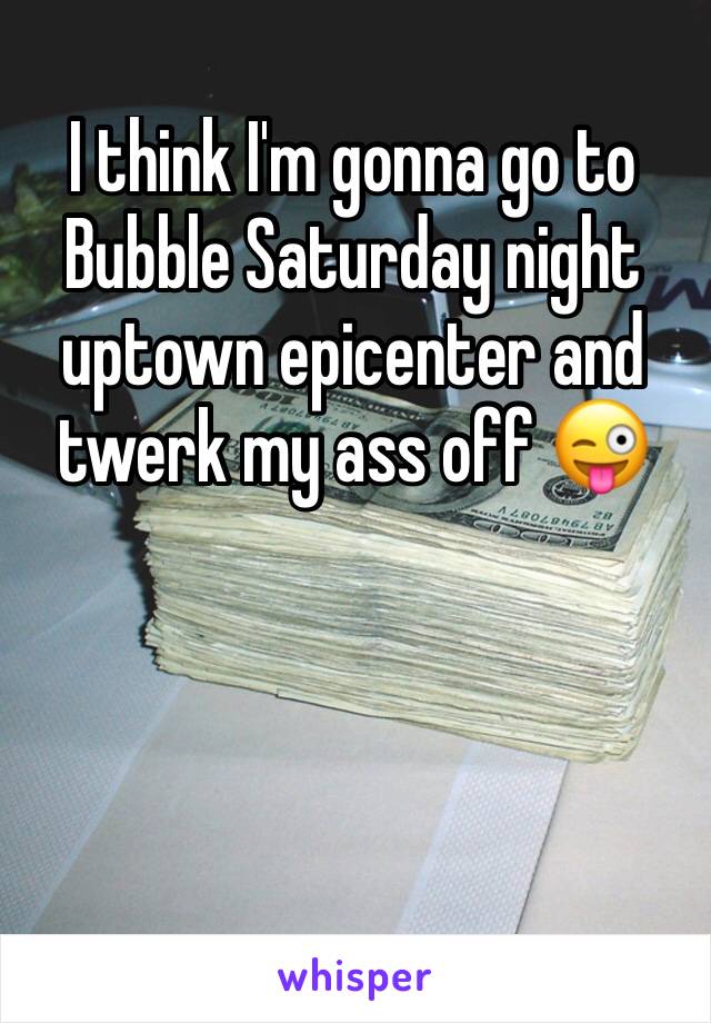 I think I'm gonna go to Bubble Saturday night uptown epicenter and twerk my ass off 😜