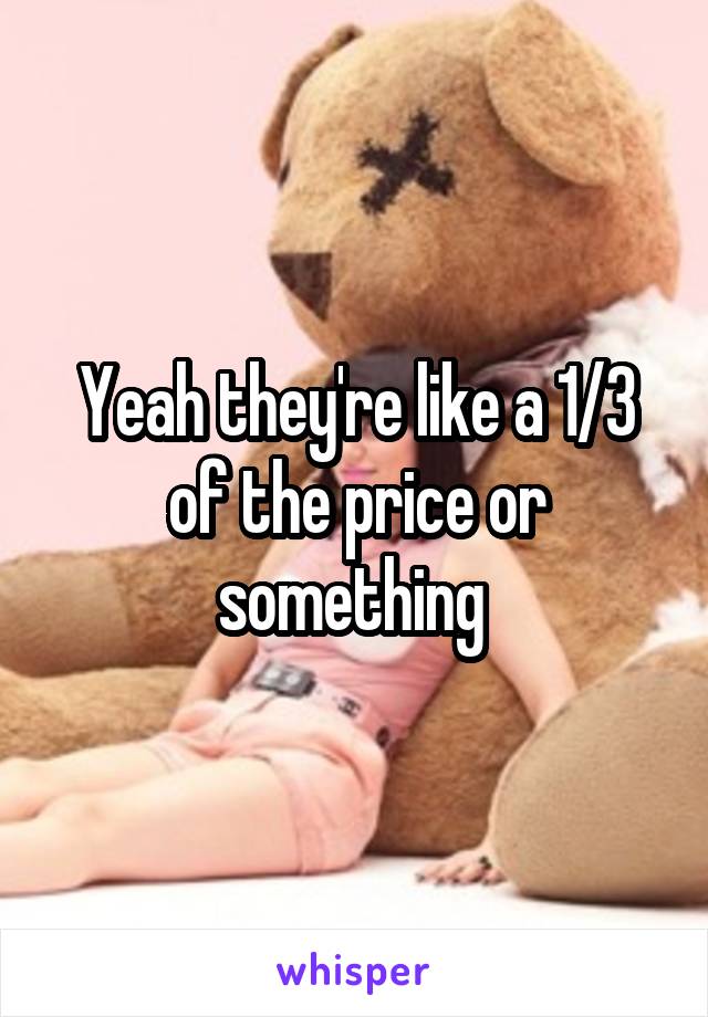 Yeah they're like a 1/3 of the price or something 