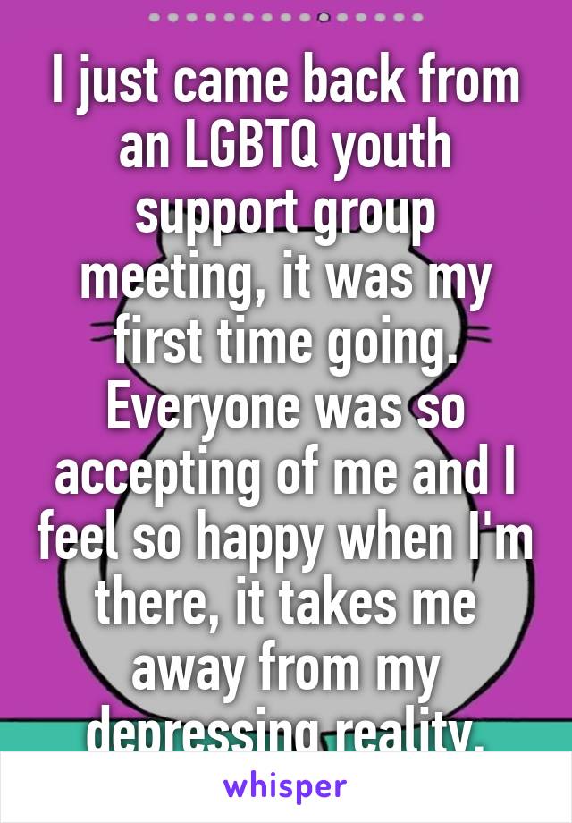 I just came back from an LGBTQ youth support group meeting, it was my first time going. Everyone was so accepting of me and I feel so happy when I'm there, it takes me away from my depressing reality.