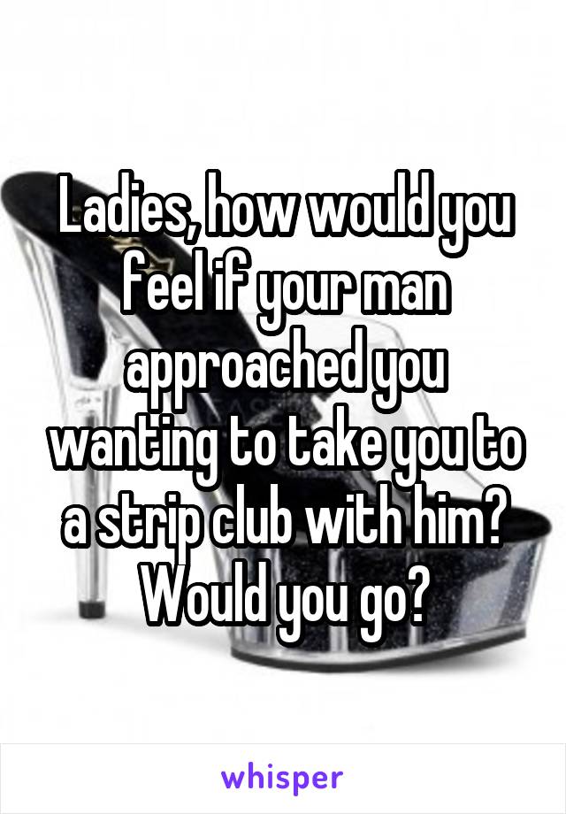 Ladies, how would you feel if your man approached you wanting to take you to a strip club with him? Would you go?