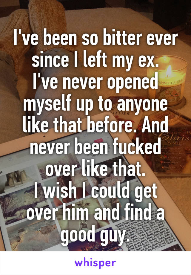 I've been so bitter ever since I left my ex.
I've never opened myself up to anyone like that before. And never been fucked over like that.
I wish I could get over him and find a good guy.