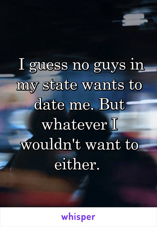  I guess no guys in my state wants to date me. But whatever I wouldn't want to either. 