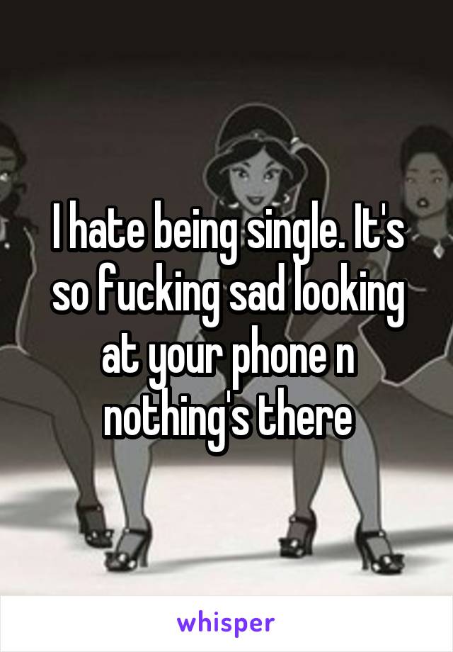 I hate being single. It's so fucking sad looking at your phone n nothing's there