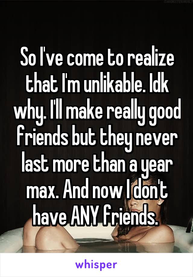 So I've come to realize that I'm unlikable. Idk why. I'll make really good friends but they never last more than a year max. And now I don't have ANY friends. 