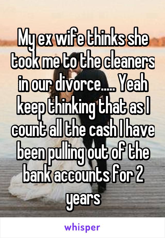 My ex wife thinks she took me to the cleaners in our divorce..... Yeah keep thinking that as I count all the cash I have been pulling out of the bank accounts for 2 years