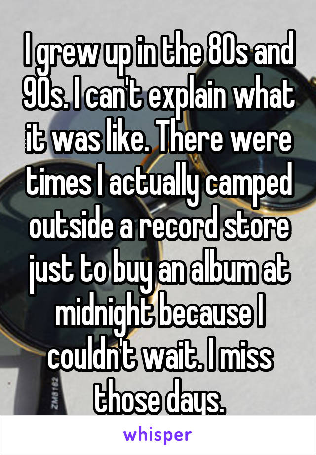 I grew up in the 80s and 90s. I can't explain what it was like. There were times I actually camped outside a record store just to buy an album at midnight because I couldn't wait. I miss those days.