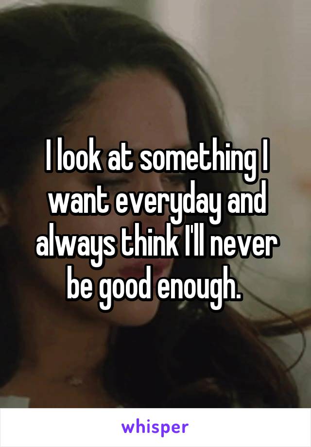 I look at something I want everyday and always think I'll never be good enough. 