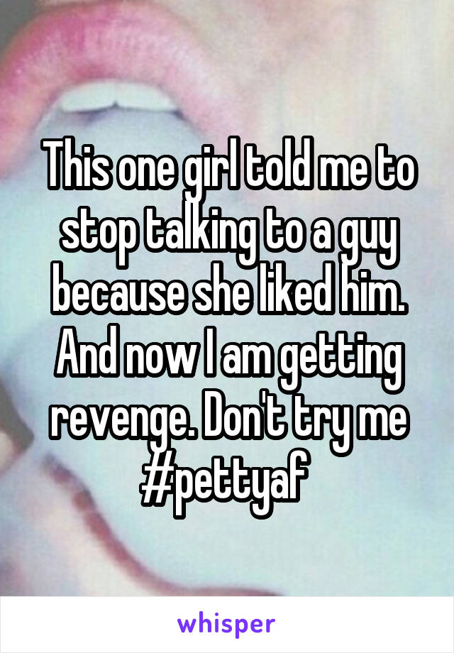 This one girl told me to stop talking to a guy because she liked him. And now I am getting revenge. Don't try me #pettyaf 