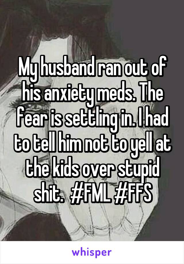 My husband ran out of his anxiety meds. The fear is settling in. I had to tell him not to yell at the kids over stupid shit.  #FML #FFS