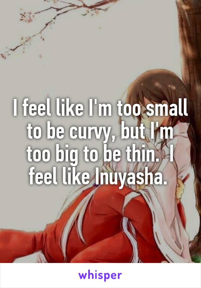 I feel like I'm too small to be curvy, but I'm too big to be thin.  I feel like Inuyasha. 