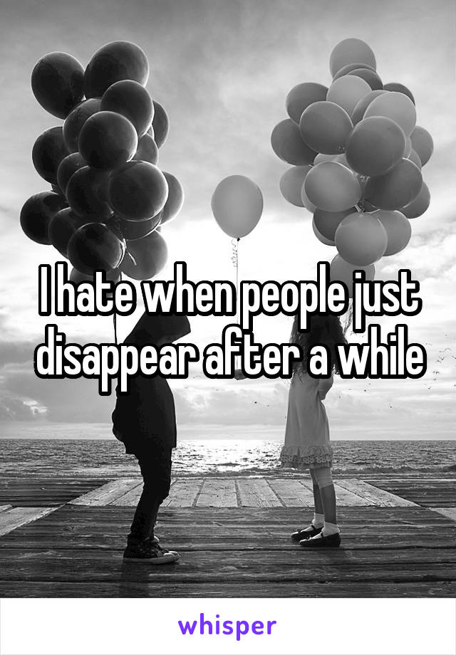 I hate when people just disappear after a while