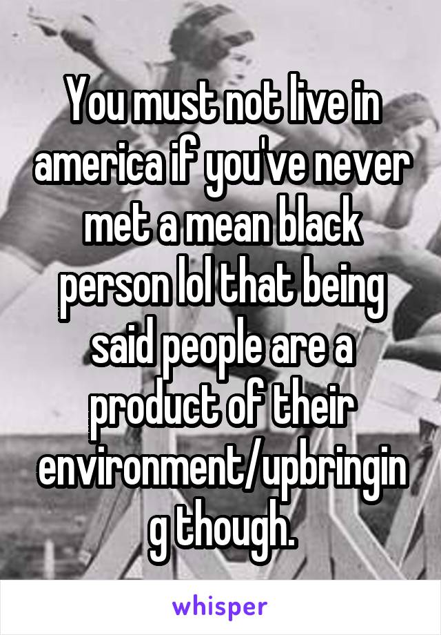 You must not live in america if you've never met a mean black person lol that being said people are a product of their environment/upbringing though.