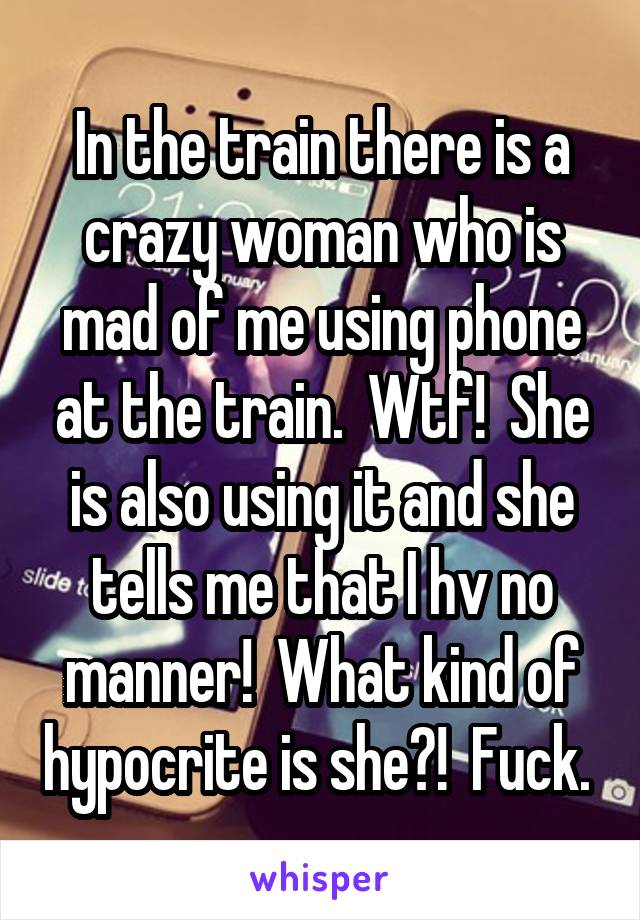 In the train there is a crazy woman who is mad of me using phone at the train.  Wtf!  She is also using it and she tells me that I hv no manner!  What kind of hypocrite is she?!  Fuck. 