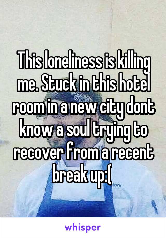 This loneliness is killing me. Stuck in this hotel room in a new city dont know a soul trying to recover from a recent break up:( 