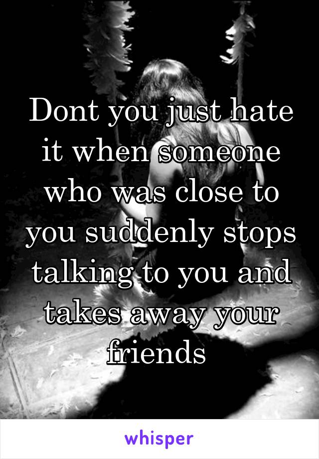 Dont you just hate it when someone who was close to you suddenly stops talking to you and takes away your friends 