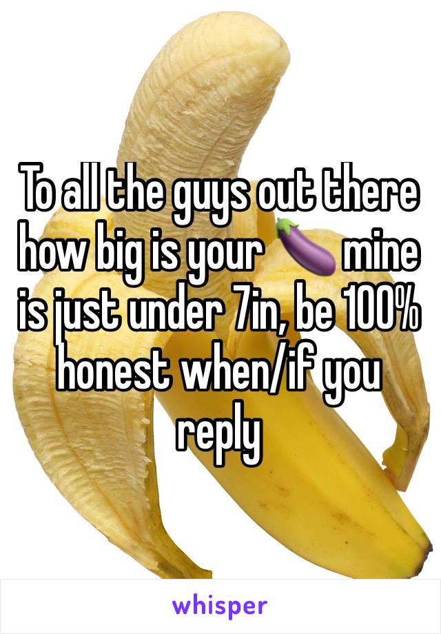 To all the guys out there how big is your 🍆 mine is just under 7in, be 100% honest when/if you reply 