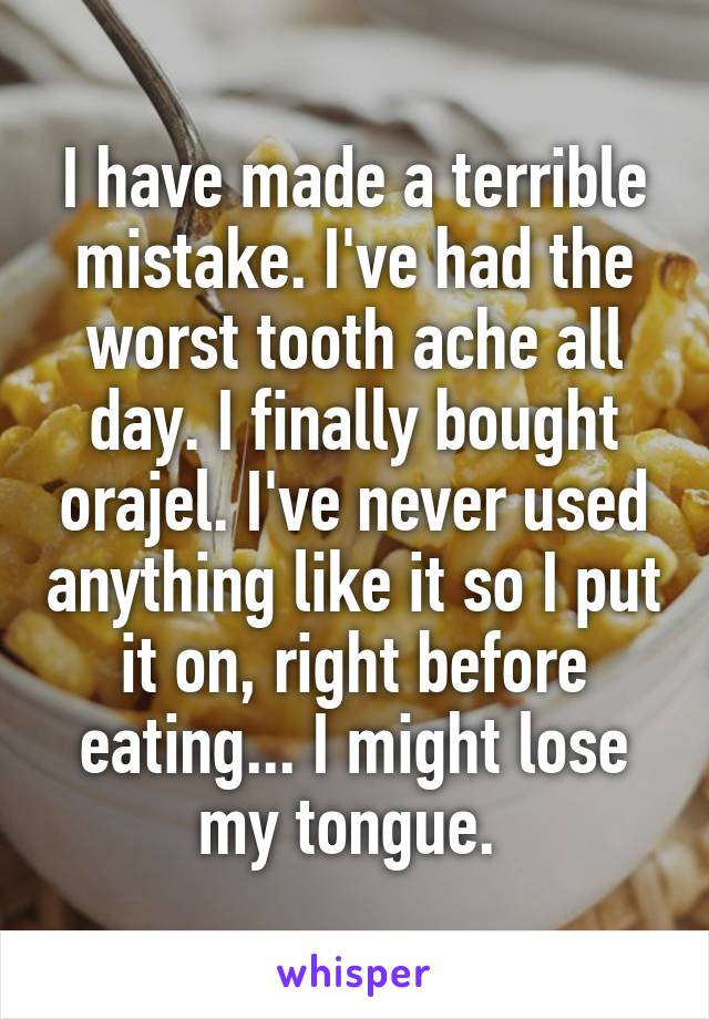 I have made a terrible mistake. I've had the worst tooth ache all day. I finally bought orajel. I've never used anything like it so I put it on, right before eating... I might lose my tongue. 