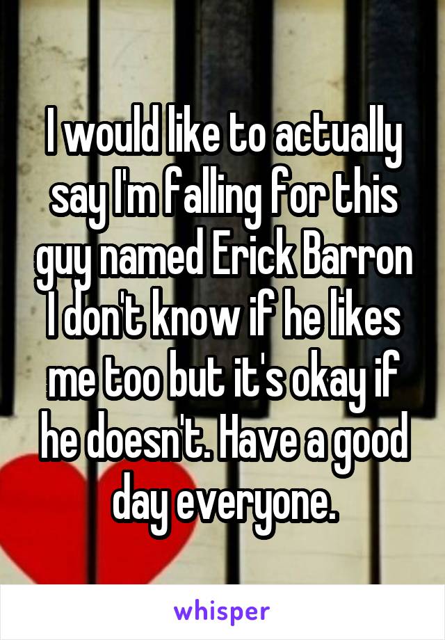 I would like to actually say I'm falling for this guy named Erick Barron I don't know if he likes me too but it's okay if he doesn't. Have a good day everyone.