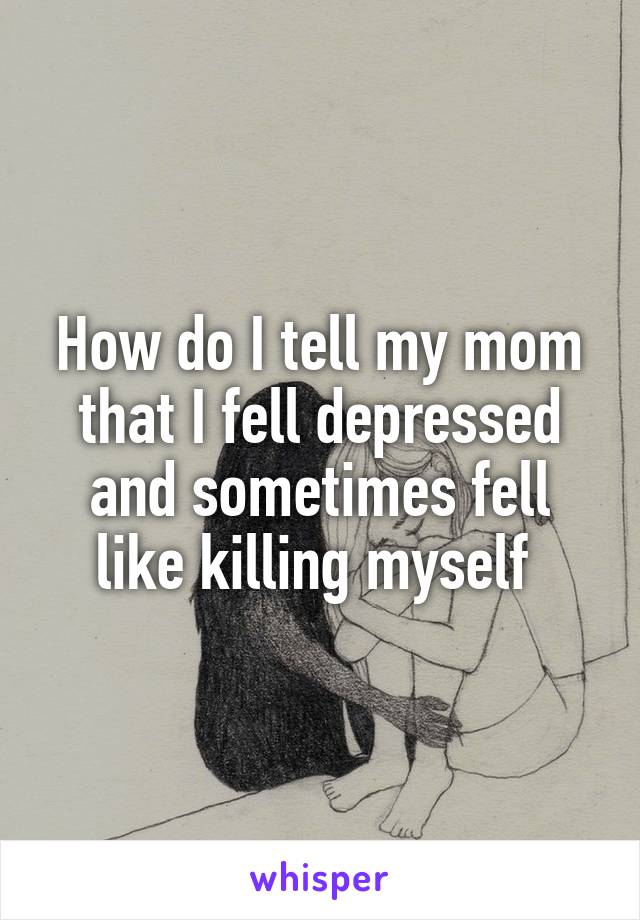 How do I tell my mom that I fell depressed and sometimes fell like killing myself 