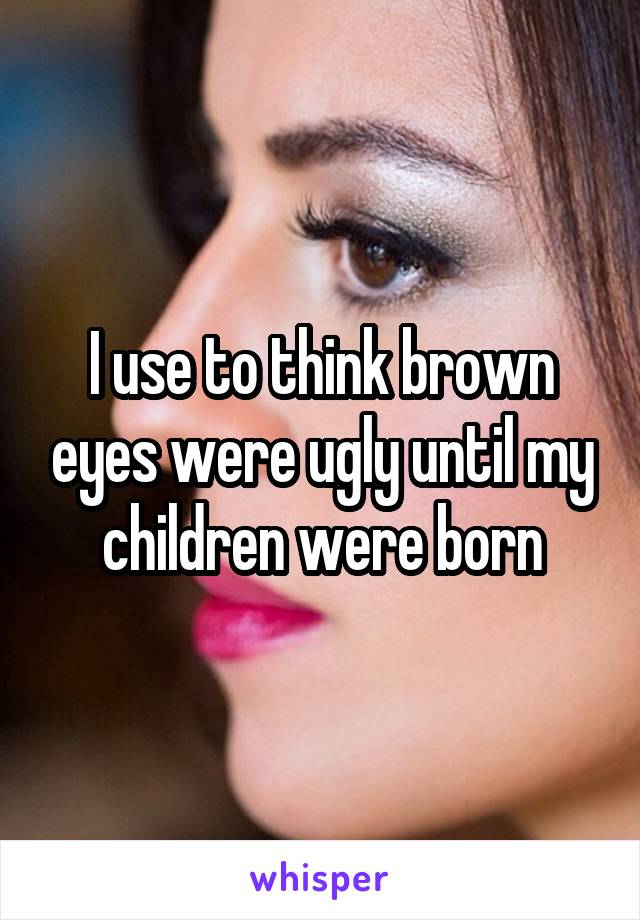 I use to think brown eyes were ugly until my children were born