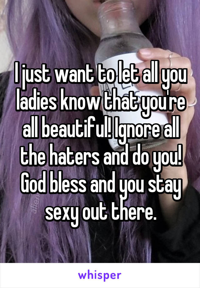 I just want to let all you ladies know that you're all beautiful! Ignore all the haters and do you!
God bless and you stay sexy out there.