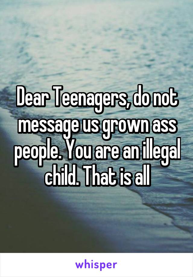 Dear Teenagers, do not message us grown ass people. You are an illegal child. That is all