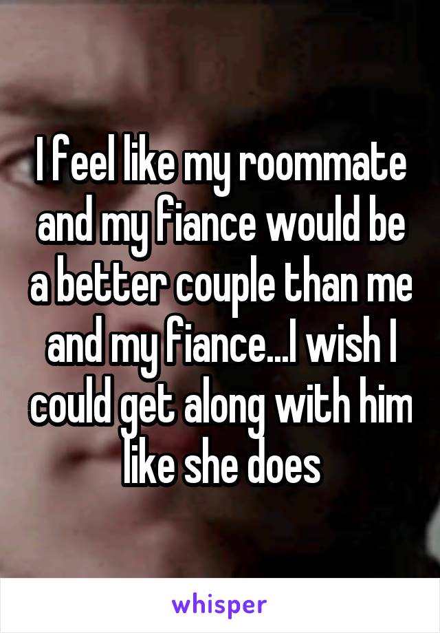 I feel like my roommate and my fiance would be a better couple than me and my fiance...I wish I could get along with him like she does