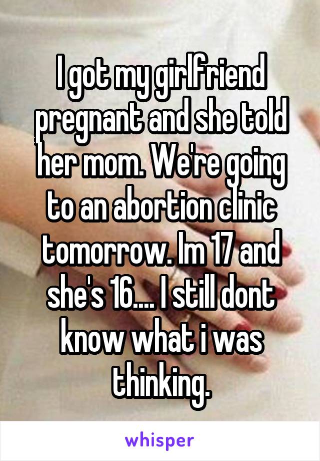 I got my girlfriend pregnant and she told her mom. We're going to an abortion clinic tomorrow. Im 17 and she's 16.... I still dont know what i was thinking.