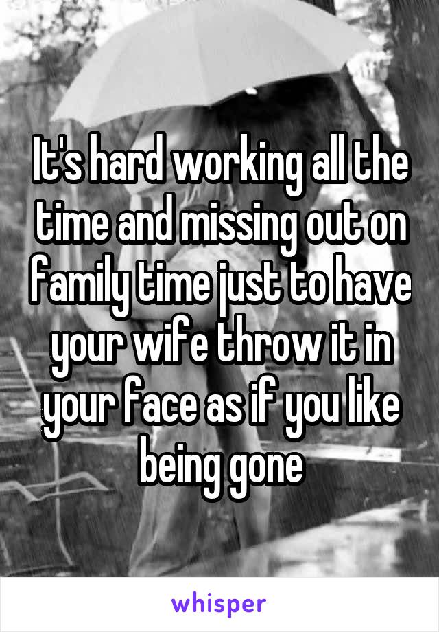 It's hard working all the time and missing out on family time just to have your wife throw it in your face as if you like being gone