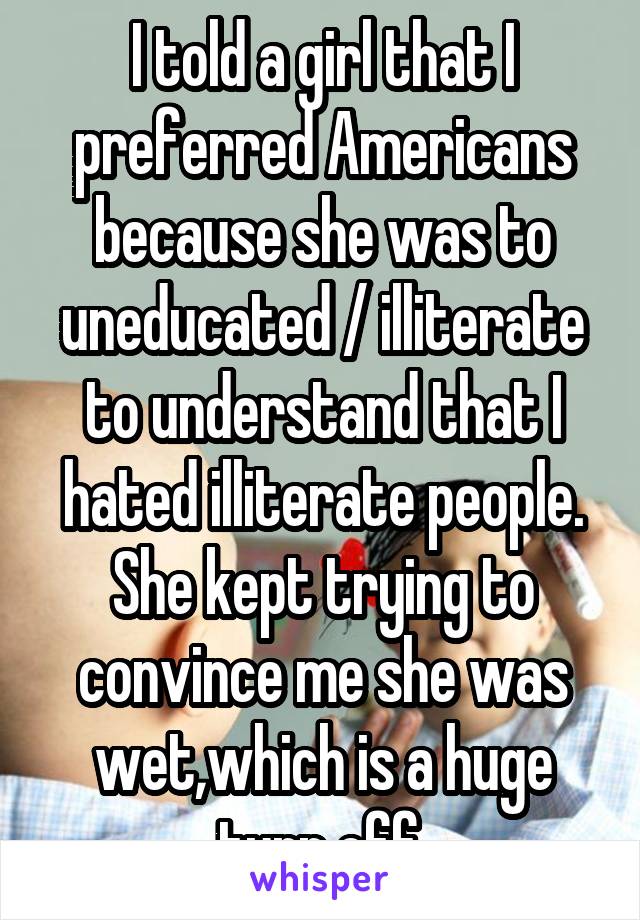 I told a girl that I preferred Americans because she was to uneducated / illiterate to understand that I hated illiterate people. She kept trying to convince me she was wet,which is a huge turn off.