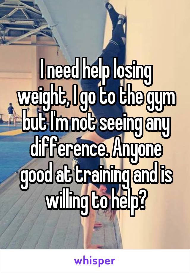 I need help losing weight, I go to the gym but I'm not seeing any difference. Anyone good at training and is willing to help?