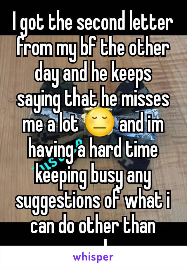 I got the second letter from my bf the other day and he keeps saying that he misses me a lot 😔 and im having a hard time keeping busy any suggestions of what i can do other than work