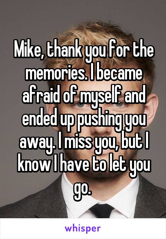 Mike, thank you for the memories. I became afraid of myself and ended up pushing you away. I miss you, but I know I have to let you go. 