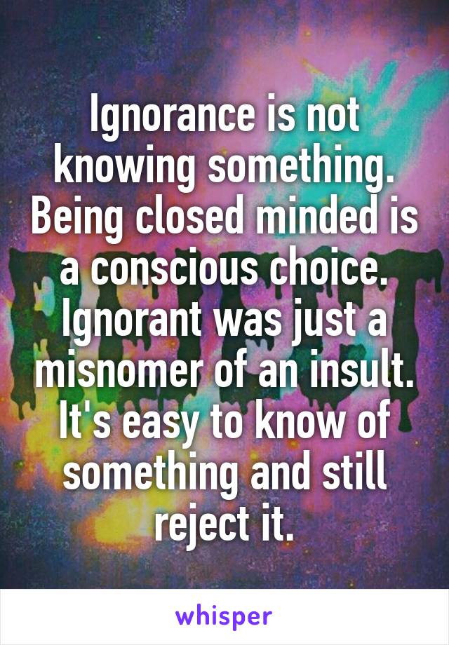 Ignorance is not knowing something. Being closed minded is a conscious choice. Ignorant was just a misnomer of an insult. It's easy to know of something and still reject it.