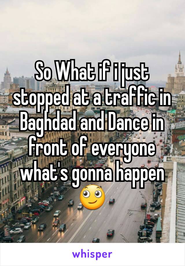 So What if i just stopped at a traffic in Baghdad and Dance in front of everyone  what's gonna happen  🙄