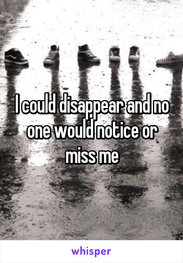 I could disappear and no one would notice or miss me